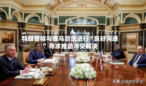 特朗普称与俄乌总统进行“良好沟通” 寻求推动冲突解决-第2张图片