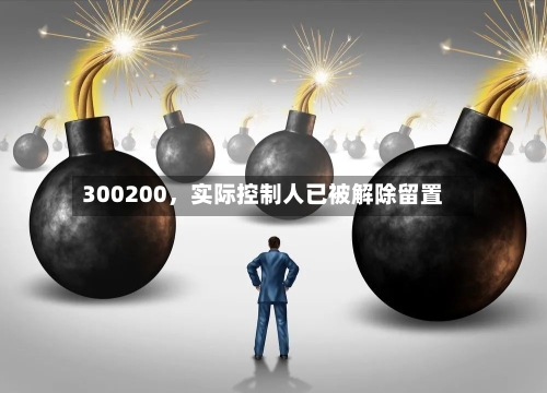 300200，实际控制人已被解除留置-第1张图片