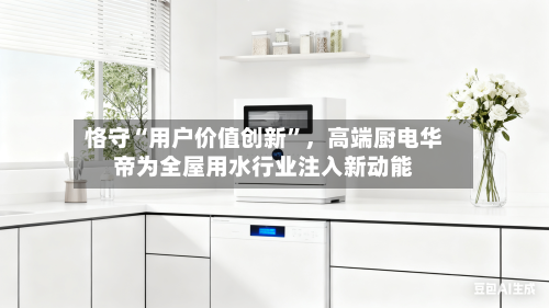 恪守“用户价值创新	”，高端厨电华帝为全屋用水行业注入新动能-第1张图片