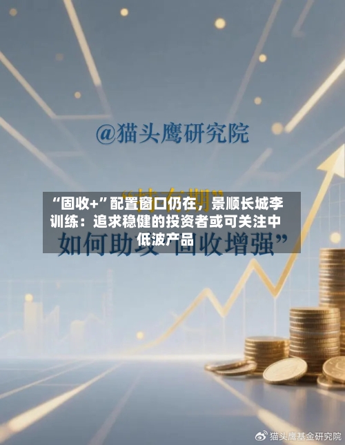 “固收+	”配置窗口仍在，景顺长城李训练：追求稳健的投资者或可关注中低波产品-第3张图片