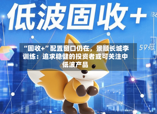 “固收+”配置窗口仍在	，景顺长城李训练：追求稳健的投资者或可关注中低波产品-第1张图片