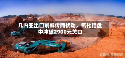 几内亚出口削减传闻扰动，氧化铝盘中冲破2900元关口-第3张图片