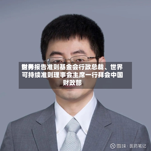 世界财务报告准则基金会行政总裁、世界可持续准则理事会主席一行拜会中国财政部-第1张图片