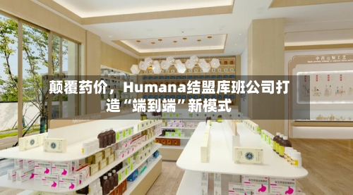 颠覆药价	，Humana结盟库班公司打造“端到端”新模式-第2张图片