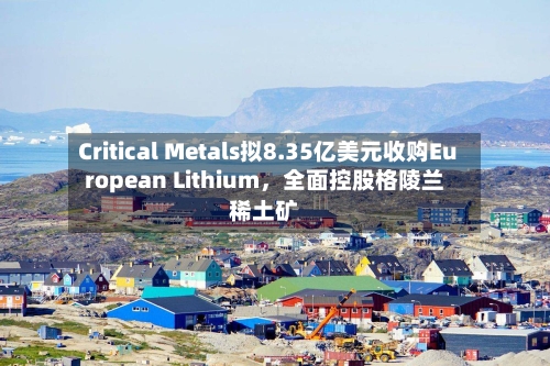 Critical Metals拟8.35亿美元收购European Lithium，全面控股格陵兰稀土矿-第1张图片