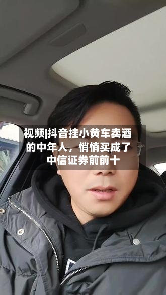 视频|抖音挂小黄车卖酒的中年人，悄悄买成了中信证券前前十-第1张图片