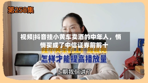 视频|抖音挂小黄车卖酒的中年人，悄悄买成了中信证券前前十-第2张图片