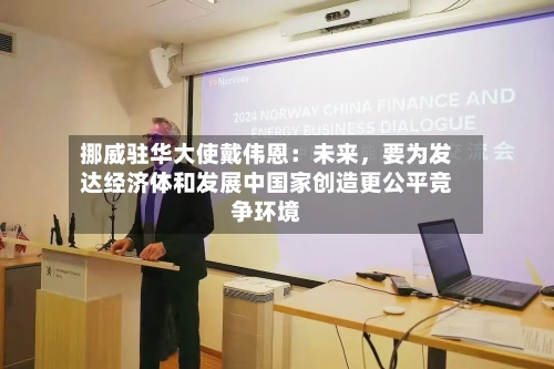 挪威驻华大使戴伟恩：未来	，要为发达经济体和发展中国家创造更公平竞争环境-第1张图片