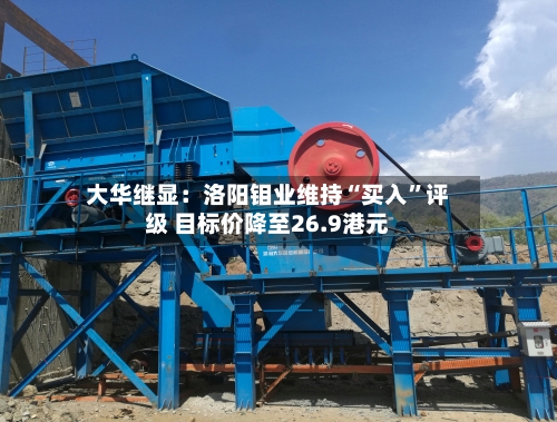 大华继显：洛阳钼业维持“买入”评级 目标价降至26.9港元-第1张图片