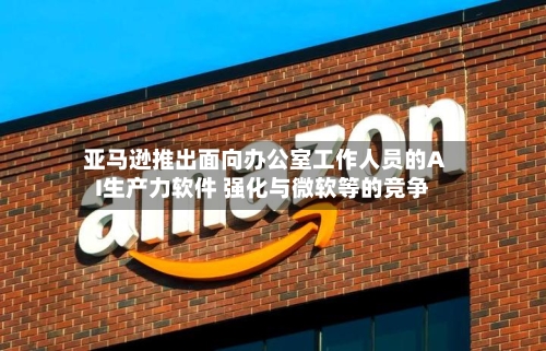 亚马逊推出面向办公室工作人员的AI生产力软件 强化与微软等的竞争-第1张图片