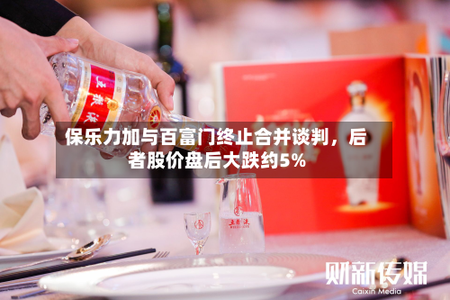 保乐力加与百富门终止合并谈判，后者股价盘后大跌约5%-第2张图片