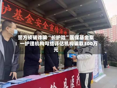 警方侦破诈骗“长护险”医保基金案：一护理机构勾结评估机构骗取300万元-第2张图片