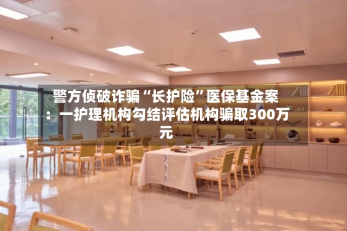 警方侦破诈骗“长护险	”医保基金案：一护理机构勾结评估机构骗取300万元-第3张图片