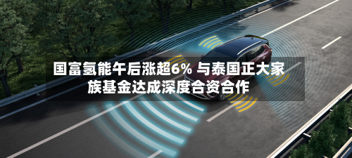 国富氢能午后涨超6% 与泰国正大家族基金达成深度合资合作-第2张图片