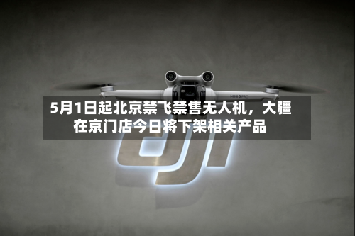 5月1日起北京禁飞禁售无人机，大疆在京门店今日将下架相关产品-第2张图片