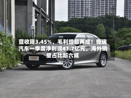 营收降3.45%	、毛利增超两成！奇瑞汽车一季度净利润41.7亿元	，海外销量占比超六成-第1张图片