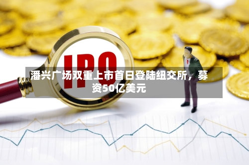 潘兴广场双重上市首日登陆纽交所，募资50亿美元-第2张图片