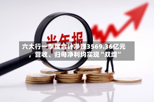 六大行一季度合计净赚3569.36亿元	，营收、归母净利均实现“双增	”-第2张图片