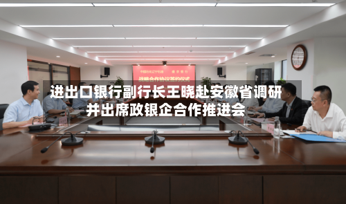 进出口银行副行长王晓赴安徽省调研并出席政银企合作推进会-第1张图片