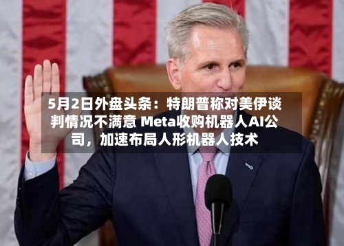 5月2日外盘头条：特朗普称对美伊谈判情况不满意 Meta收购机器人AI公司，加速布局人形机器人技术-第1张图片