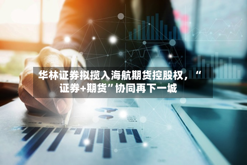 华林证券拟揽入海航期货控股权，“证券+期货”协同再下一城-第1张图片