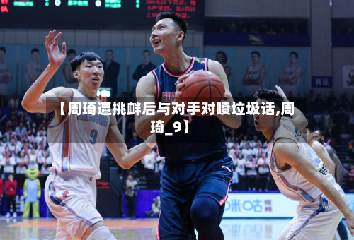 【周琦遭挑衅后与对手对喷垃圾话,周琦_9】-第1张图片