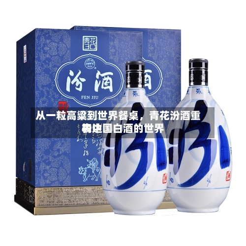 从一粒高粱到世界餐桌，青花汾酒重构中国白酒的世界表达-第1张图片
