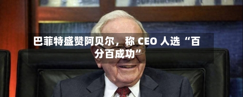 巴菲特盛赞阿贝尔	，称 CEO 人选 “百分百成功”-第1张图片