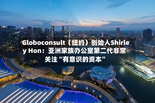 Globoconsult（纽约）创始人Shirley Hon：亚洲家族办公室第二代非常关注“有意识的资本”-第1张图片