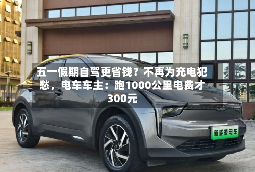 五一假期自驾更省钱？不再为充电犯愁	，电车车主：跑1000公里电费才300元-第1张图片