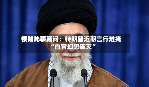 伊朗比较高领袖外事顾问：特朗普近期言行难掩“白宫幻想破灭”-第2张图片
