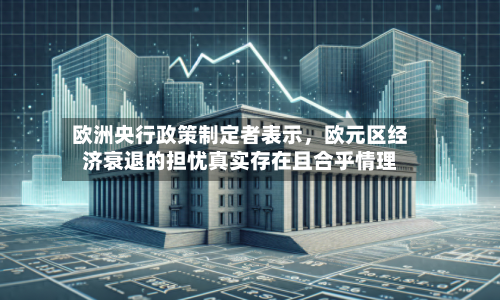 欧洲央行政策制定者表示，欧元区经济衰退的担忧真实存在且合乎情理-第1张图片