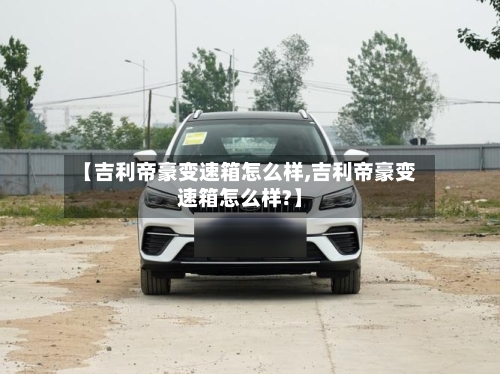 【吉利帝豪变速箱怎么样,吉利帝豪变速箱怎么样?】-第1张图片