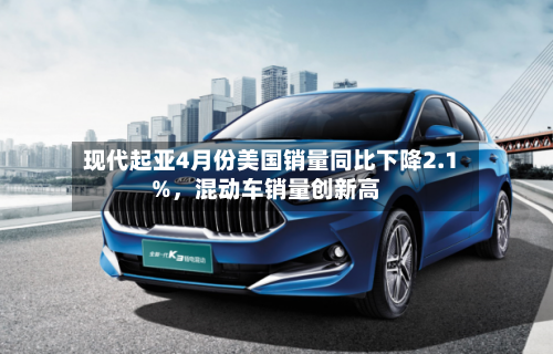 现代起亚4月份美国销量同比下降2.1%，混动车销量创新高-第1张图片