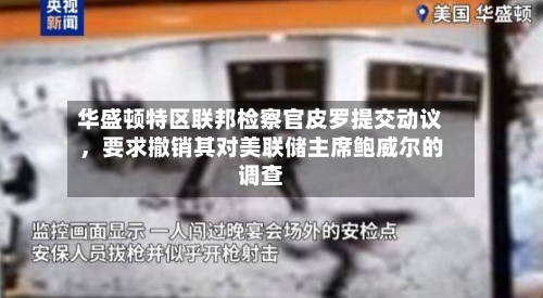 华盛顿特区联邦检察官皮罗提交动议，要求撤销其对美联储主席鲍威尔的调查-第3张图片