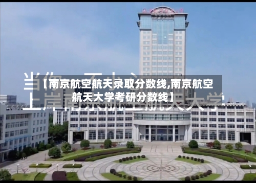 【南京航空航天录取分数线,南京航空航天大学考研分数线】-第3张图片