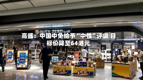 高盛：中国中免给予“中性”评级 目标价降至64港元-第3张图片