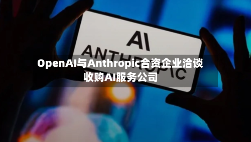 OpenAI与Anthropic合资企业洽谈收购AI服务公司-第1张图片