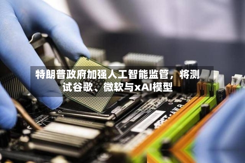 特朗普政府加强人工智能监管，将测试谷歌、微软与xAI模型-第2张图片