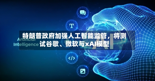 特朗普政府加强人工智能监管，将测试谷歌、微软与xAI模型-第3张图片