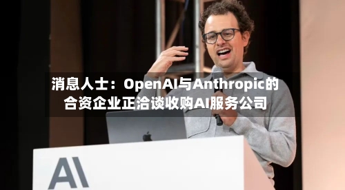 消息人士：OpenAI与Anthropic的合资企业正洽谈收购AI服务公司-第3张图片