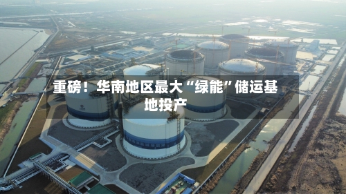 重磅！华南地区最大“绿能”储运基地投产-第1张图片