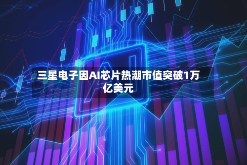 三星电子因AI芯片热潮市值突破1万亿美元-第1张图片