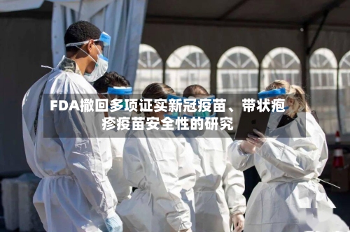 FDA撤回多项证实新冠疫苗、带状疱疹疫苗安全性的研究-第1张图片