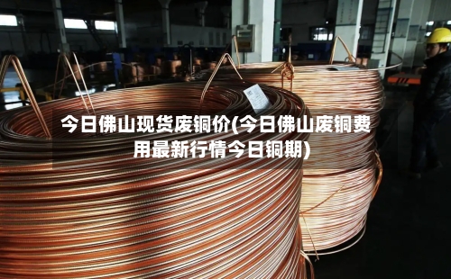 今日佛山现货废铜价(今日佛山废铜费用最新行情今日铜期)-第2张图片