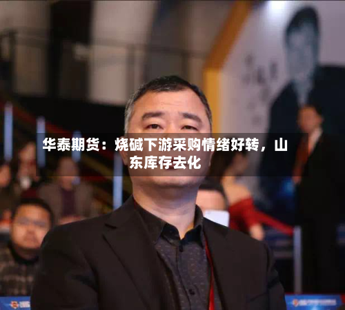 华泰期货：烧碱下游采购情绪好转	，山东库存去化-第2张图片