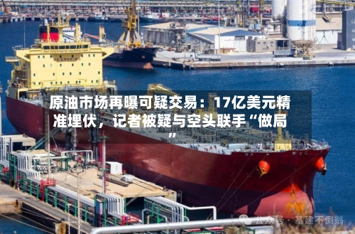 原油市场再曝可疑交易：17亿美元精准埋伏，记者被疑与空头联手“做局”-第3张图片