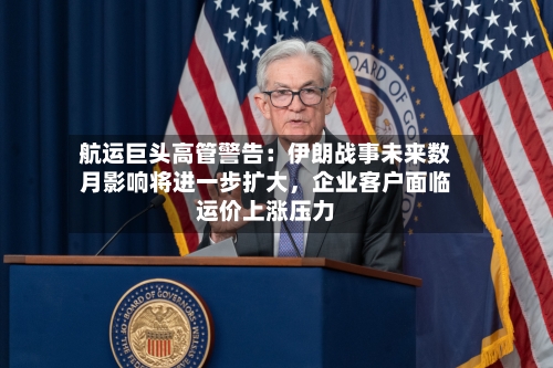 航运巨头高管警告：伊朗战事未来数月影响将进一步扩大，企业客户面临运价上涨压力-第1张图片
