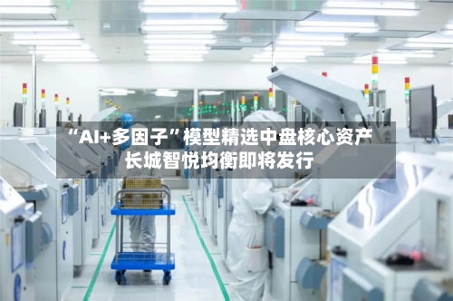 “AI+多因子”模型精选中盘核心资产 长城智悦均衡即将发行-第2张图片