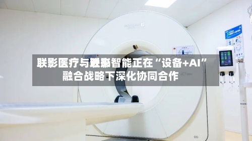 联影医疗：近来联影医疗与联影智能正在“设备+AI”融合战略下深化协同合作-第1张图片
